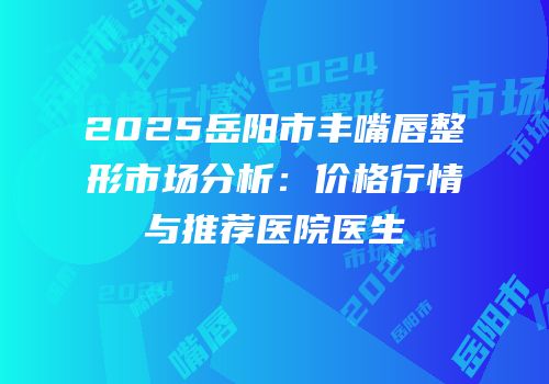 2025岳阳市丰嘴唇整形市场分析：价格行情与推荐医院医生