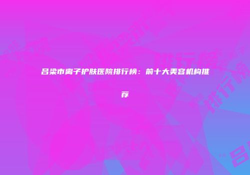 吕梁市离子护肤医院排行榜：前十大美容机构推荐