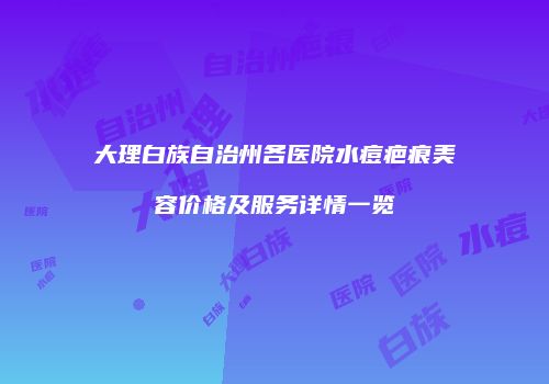 大理白族自治州各医院水痘疤痕美容价格及服务详情一览