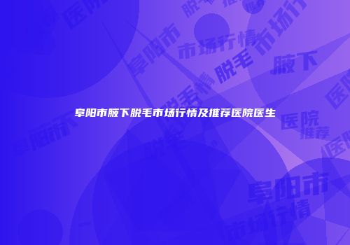 阜阳市腋下脱毛市场行情及推荐医院医生