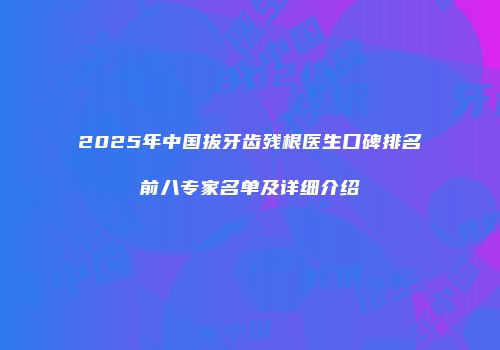 2025年中国拔牙齿残根医生口碑排名前八专家名单及详细介绍