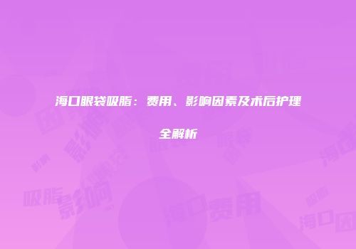 海口眼袋吸脂：费用、影响因素及术后护理全解析