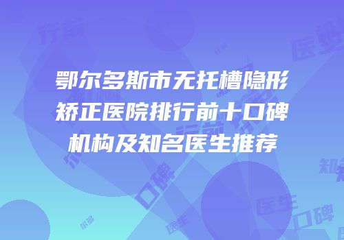鄂尔多斯市无托槽隐形矫正医院排行前十口碑机构及知名医生推荐