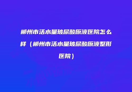 郴州市活水量玻尿酸原液医院怎么样（郴州市活水量玻尿酸原液整形医院）