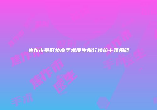 焦作市整形拉皮手术医生排行榜前十强揭晓