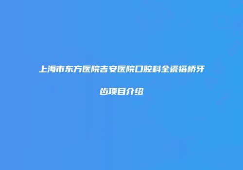 上海市东方医院吉安医院口腔科全瓷搭桥牙齿项目介绍