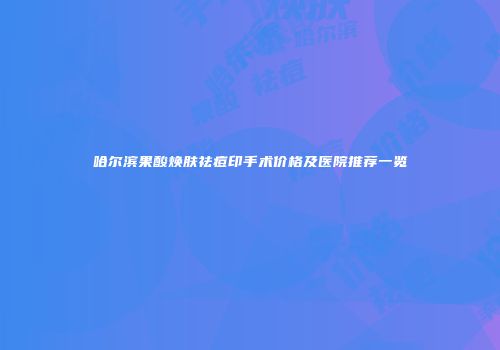 哈尔滨果酸焕肤祛痘印手术价格及医院推荐一览