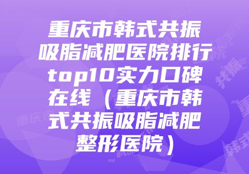 重庆市韩式共振吸脂减肥医院排行top10实力口碑在线（重庆市韩式共振吸脂减肥整形医院）