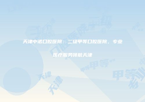 天津中诺口腔医院：二级甲等口腔医院，专业医疗服务领航天津