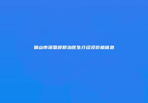 保山市深覆颌矫治医生介绍及价格信息