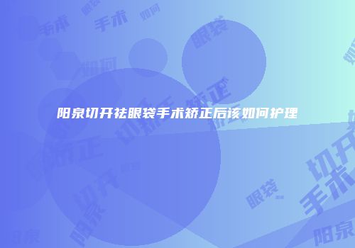 阳泉切开祛眼袋手术矫正后该如何护理