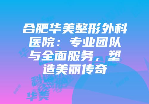 合肥华美整形外科医院：专业团队与全面服务，塑造美丽传奇