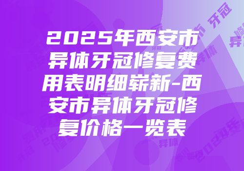 2025年西安市异体牙冠修复费用表明细崭新-西安市异体牙冠修复价格一览表