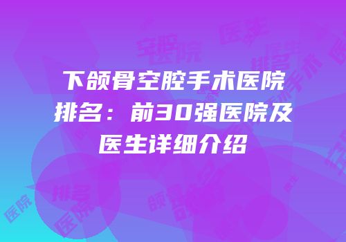 下颌骨空腔手术医院排名：前30强医院及医生详细介绍