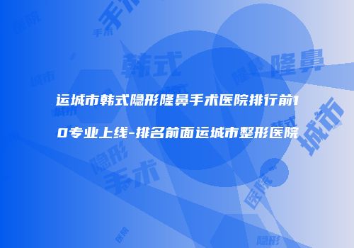 运城市韩式隐形隆鼻手术医院排行前10专业上线-排名前面运城市整形医院