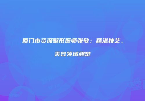 厦门市资深整形医师张敏：精湛技艺，美容领域翘楚