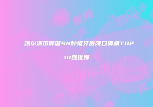 哈尔滨市韩国SN种植牙医院口碑榜TOP10强推荐