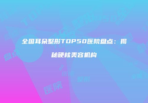 全国耳朵整形TOP50医院盘点：揭秘硬核美容机构