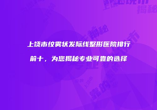 上饶市纹雾状发际线整形医院排行前十，为您揭秘专业可靠的选择