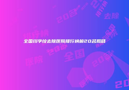 全国川字纹去除医院排行榜前20名揭晓