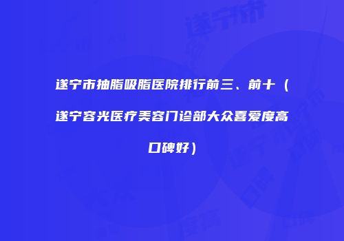 遂宁市抽脂吸脂医院排行前三、前十（遂宁容光医疗美容门诊部大众喜爱度高口碑好）