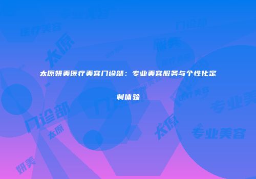 太原妍美医疗美容门诊部：专业美容服务与个性化定制体验