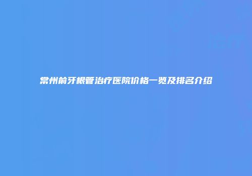 常州前牙根管治疗医院价格一览及排名介绍