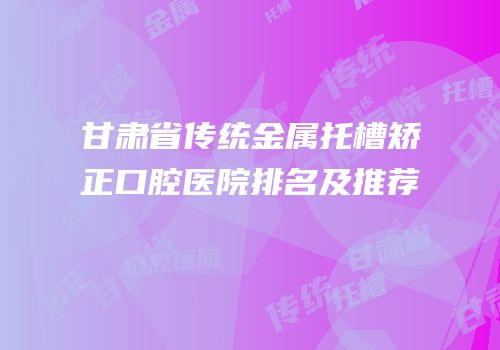 甘肃省传统金属托槽矫正口腔医院排名及推荐
