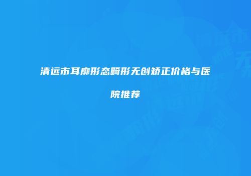 清远市耳廓形态畸形无创矫正价格与医院推荐
