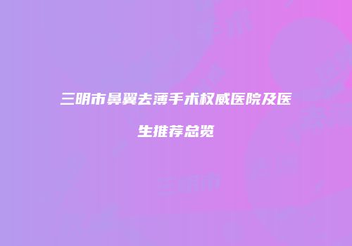 三明市鼻翼去薄手术权威医院及医生推荐总览