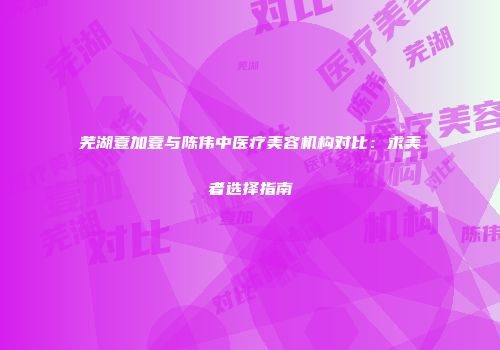 芜湖壹加壹与陈伟中医疗美容机构对比：求美者选择指南