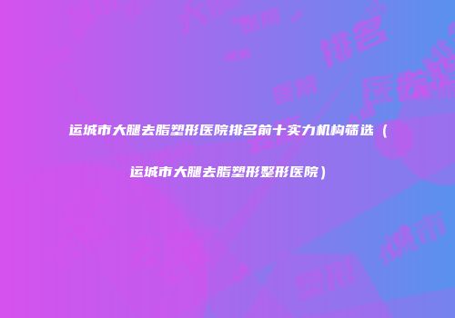 运城市大腿去脂塑形医院排名前十实力机构筛选（运城市大腿去脂塑形整形医院）