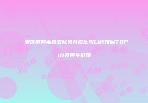 安庆市肉毒素去除鼻背纹医院口碑排名TOP10及医生推荐