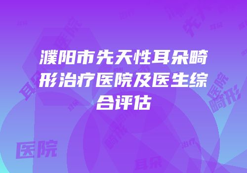 濮阳市先天性耳朵畸形治疗医院及医生综合评估