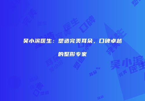 吴小滨医生：塑造完美耳朵，口碑卓越的整形专家