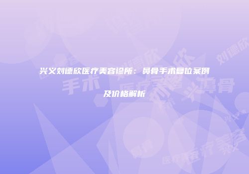 兴义刘德欣医疗美容诊所：鼻骨手术复位案例及价格解析