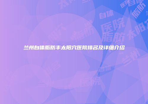 兰州自体脂肪丰太阳穴医院排名及详细介绍