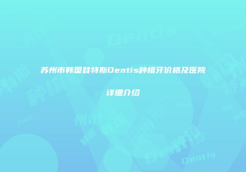 苏州市韩国登特斯Dentis种植牙价格及医院详细介绍