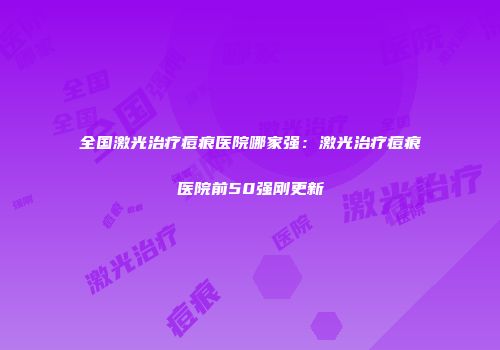 全国激光治疗痘痕医院哪家强：激光治疗痘痕医院前50强刚更新