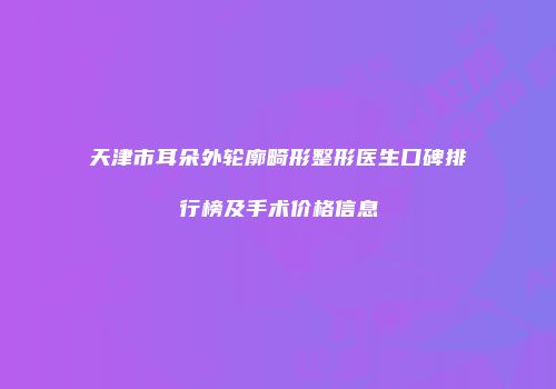 天津市耳朵外轮廓畸形整形医生口碑排行榜及手术价格信息