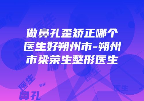 做鼻孔歪矫正哪个医生好朔州市-朔州市梁荣生整形医生