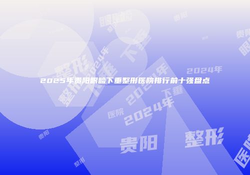 2025年贵阳眼睑下垂整形医院排行前十强盘点