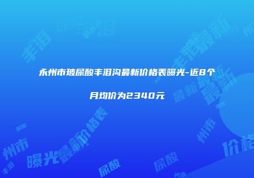 永州市玻尿酸丰泪沟最新价格表曝光-近8个月均价为2340元