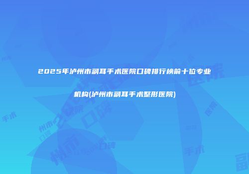 2025年泸州市副耳手术医院口碑排行榜前十位专业机构(泸州市副耳手术整形医院)