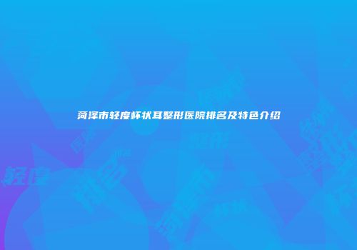 菏泽市轻度杯状耳整形医院排名及特色介绍