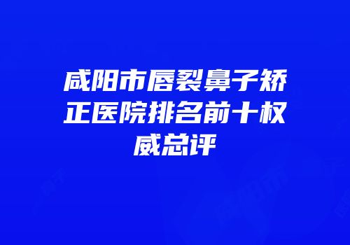 咸阳市唇裂鼻子矫正医院排名前十权威总评