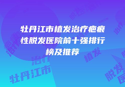 牡丹江市植发治疗疤痕性脱发医院前十强排行榜及推荐