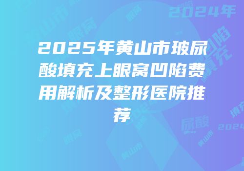 2025年黄山市玻尿酸填充上眼窝凹陷费用解析及整形医院推荐