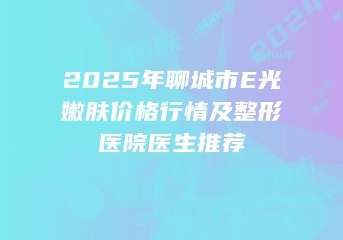 2025年聊城市E光嫩肤价格行情及整形医院医生推荐