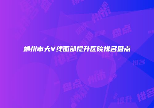 郴州市大V线面部提升医院排名盘点